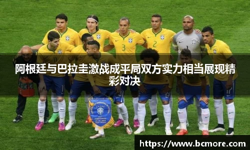 阿根廷与巴拉圭激战成平局双方实力相当展现精彩对决